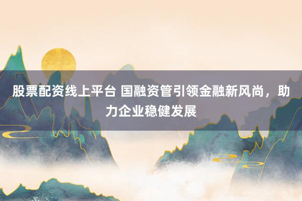 股票配资线上平台 国融资管引领金融新风尚，助力企业稳健发展