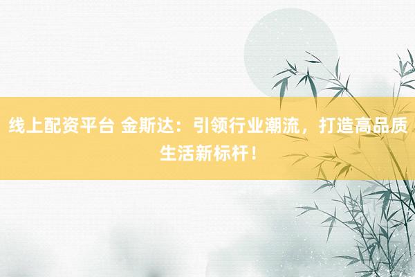 线上配资平台 金斯达：引领行业潮流，打造高品质生活新标杆！
