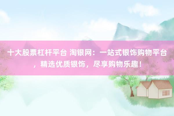 十大股票杠杆平台 淘银网：一站式银饰购物平台，精选优质银饰，尽享购物乐趣！