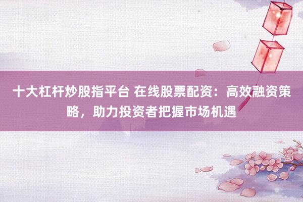十大杠杆炒股指平台 在线股票配资：高效融资策略，助力投资者把握市场机遇