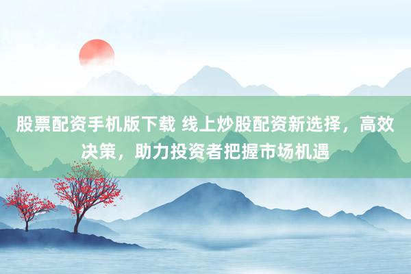 股票配资手机版下载 线上炒股配资新选择，高效决策，助力投资者把握市场机遇