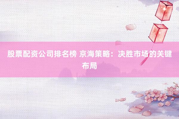 股票配资公司排名榜 京海策略：决胜市场的关键布局