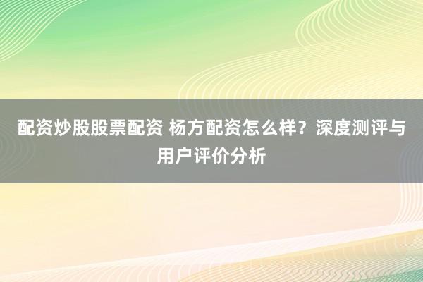 配资炒股股票配资 杨方配资怎么样？深度测评与用户评价分析