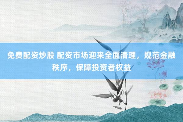 免费配资炒股 配资市场迎来全面清理，规范金融秩序，保障投资者权益