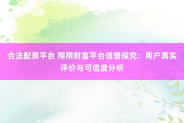 合法配资平台 翔翔财富平台信誉探究：用户真实评价与可信度分析