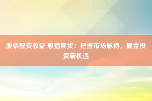 股票配资收益 股指期货：把握市场脉搏，掘金投资新机遇
