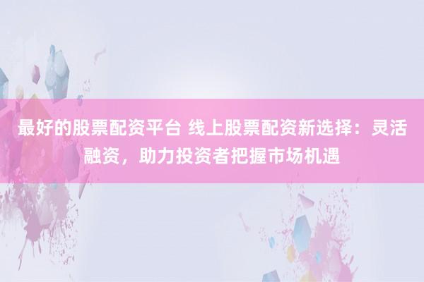 最好的股票配资平台 线上股票配资新选择：灵活融资，助力投资者把握市场机遇