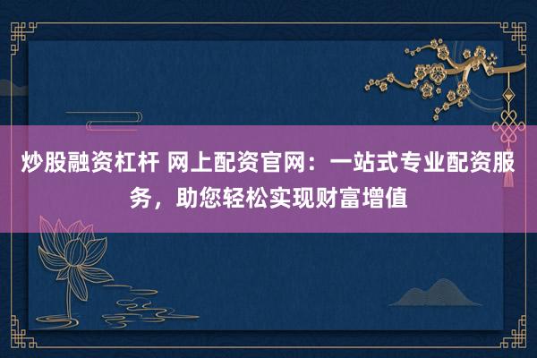 炒股融资杠杆 网上配资官网：一站式专业配资服务，助您轻松实现财富增值
