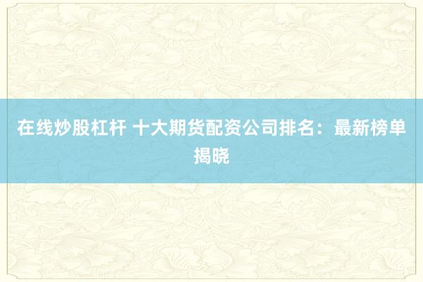 在线炒股杠杆 十大期货配资公司排名：最新榜单揭晓