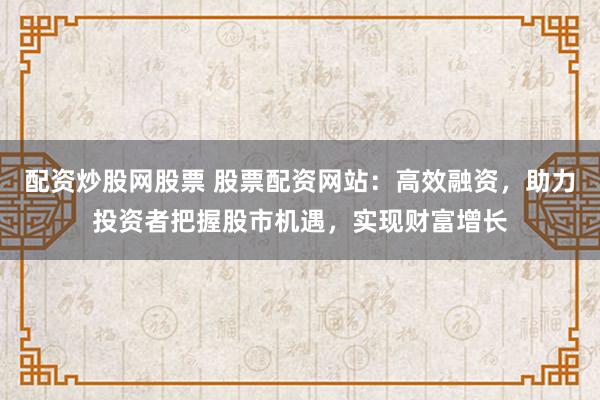 配资炒股网股票 股票配资网站：高效融资，助力投资者把握股市机遇，实现财富增长