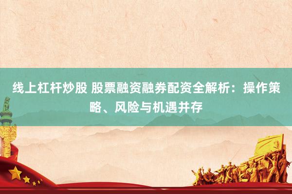 线上杠杆炒股 股票融资融券配资全解析：操作策略、风险与机遇并存