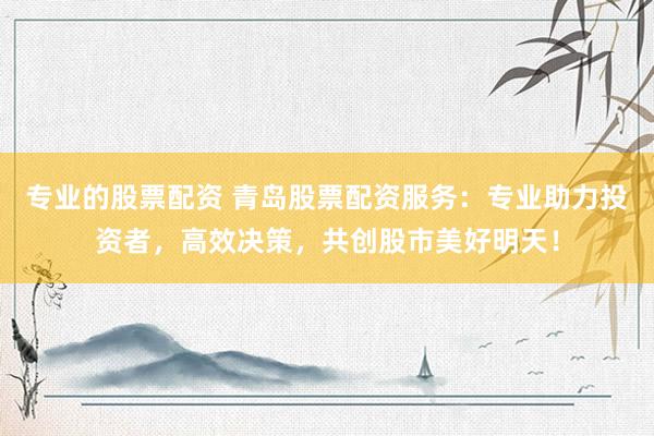 专业的股票配资 青岛股票配资服务：专业助力投资者，高效决策，共创股市美好明天！