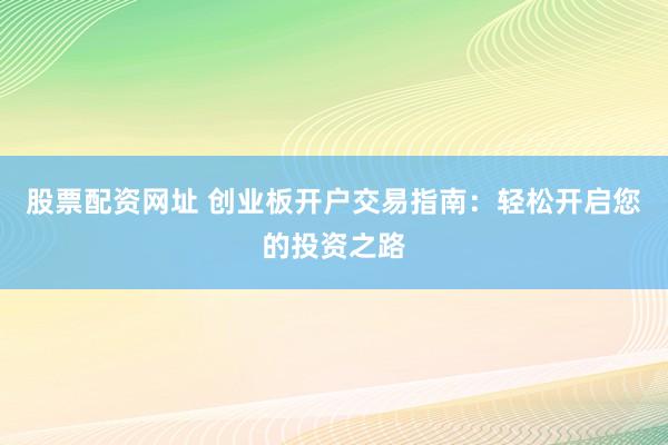 股票配资网址 创业板开户交易指南：轻松开启您的投资之路