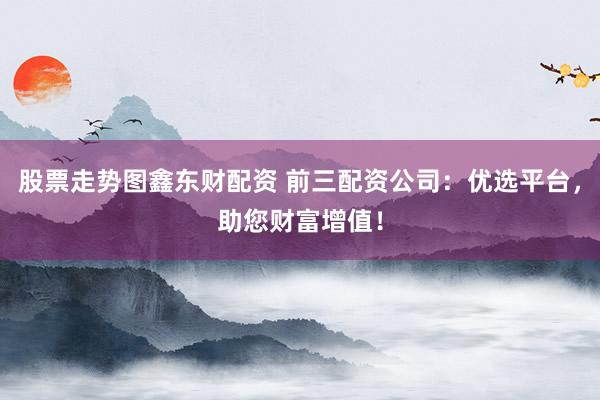 股票走势图鑫东财配资 前三配资公司：优选平台，助您财富增值！