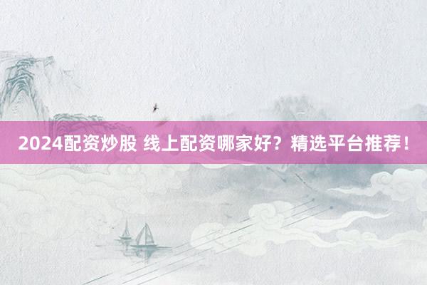 2024配资炒股 线上配资哪家好？精选平台推荐！