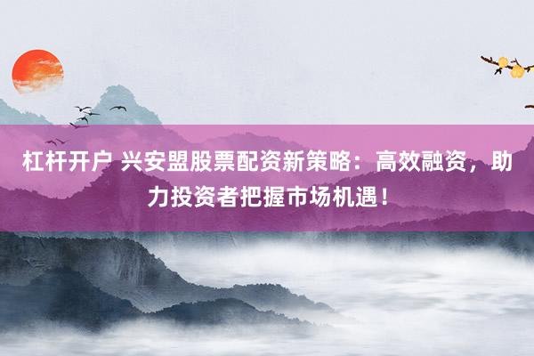 杠杆开户 兴安盟股票配资新策略：高效融资，助力投资者把握市场机遇！
