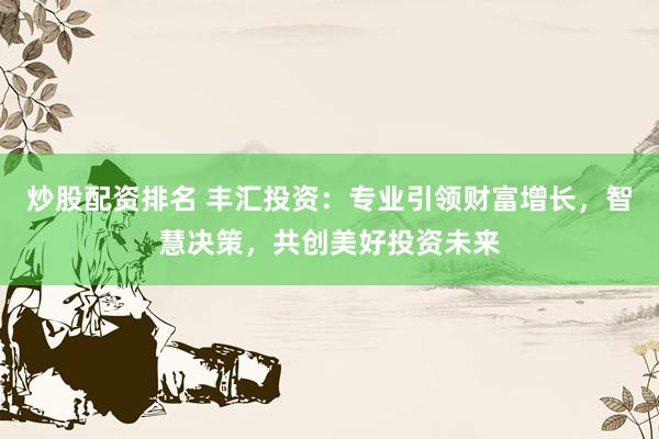 炒股配资排名 丰汇投资：专业引领财富增长，智慧决策，共创美好投资未来