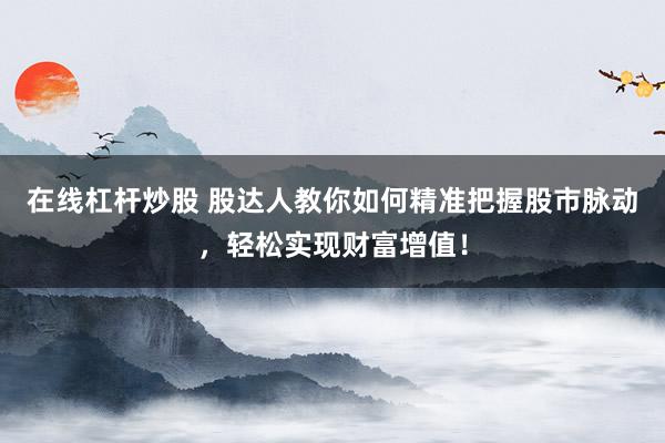 在线杠杆炒股 股达人教你如何精准把握股市脉动，轻松实现财富增值！