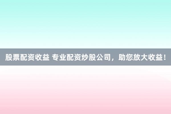 股票配资收益 专业配资炒股公司，助您放大收益！