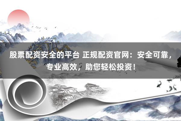 股票配资安全的平台 正规配资官网：安全可靠，专业高效，助您轻松投资！