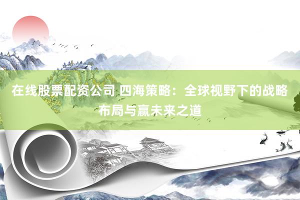在线股票配资公司 四海策略：全球视野下的战略布局与赢未来之道