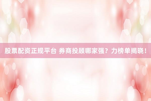 股票配资正规平台 券商投顾哪家强？力榜单揭晓！