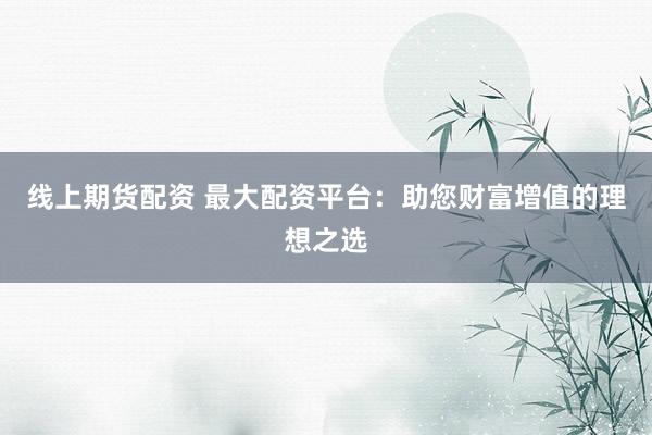 线上期货配资 最大配资平台：助您财富增值的理想之选