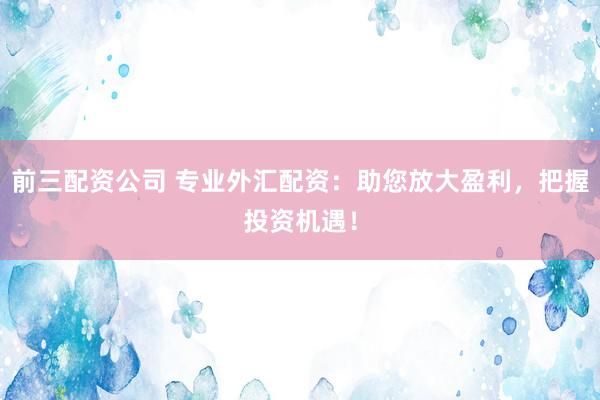 前三配资公司 专业外汇配资：助您放大盈利，把握投资机遇！