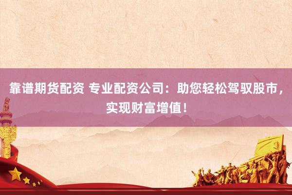 靠谱期货配资 专业配资公司：助您轻松驾驭股市，实现财富增值！