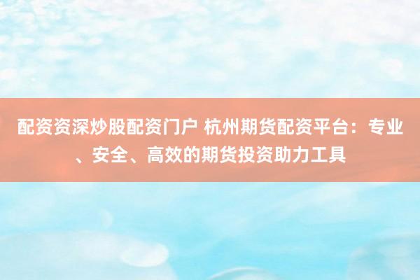配资资深炒股配资门户 杭州期货配资平台：专业、安全、高效的期货投资助力工具