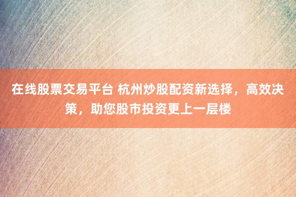 在线股票交易平台 杭州炒股配资新选择，高效决策，助您股市投资更上一层楼