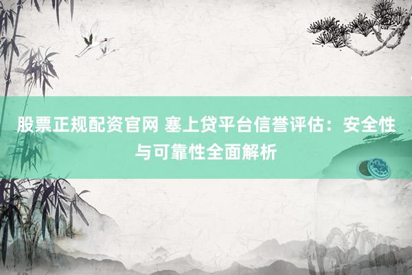 股票正规配资官网 塞上贷平台信誉评估：安全性与可靠性全面解析