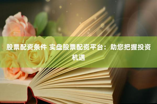 股票配资条件 实盘股票配资平台：助您把握投资机遇