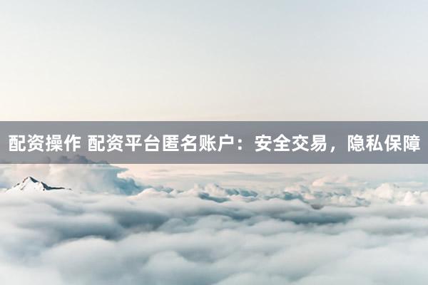 配资操作 配资平台匿名账户：安全交易，隐私保障