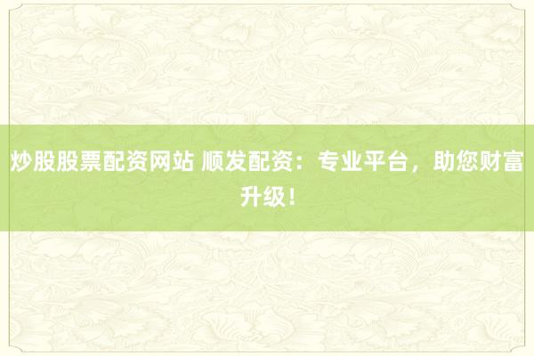 炒股股票配资网站 顺发配资：专业平台，助您财富升级！