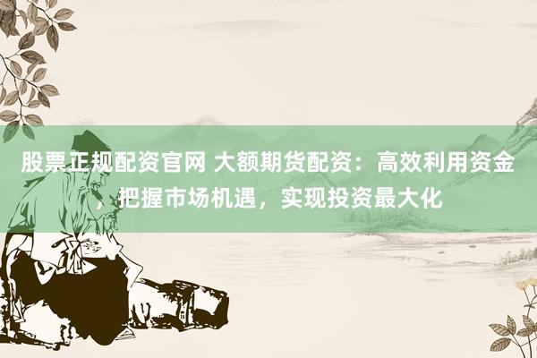 股票正规配资官网 大额期货配资：高效利用资金，把握市场机遇，实现投资最大化