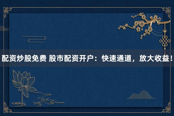 配资炒股免费 股市配资开户：快速通道，放大收益！