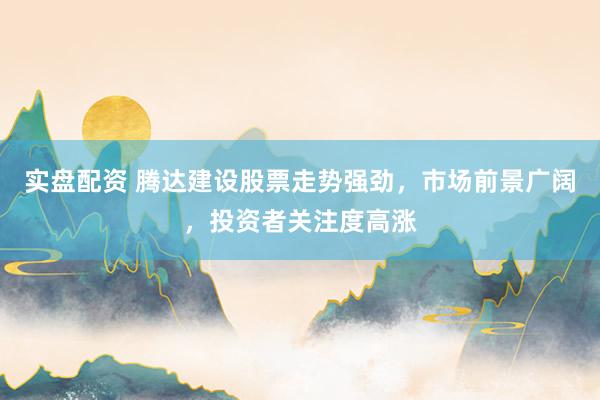 实盘配资 腾达建设股票走势强劲，市场前景广阔，投资者关注度高涨