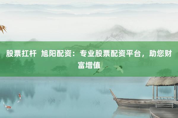 股票扛杆  旭阳配资：专业股票配资平台，助您财富增值