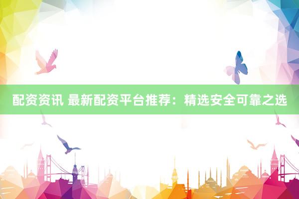 配资资讯 最新配资平台推荐：精选安全可靠之选