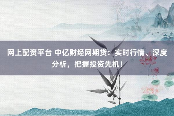 网上配资平台 中亿财经网期货：实时行情、深度分析，把握投资先机！