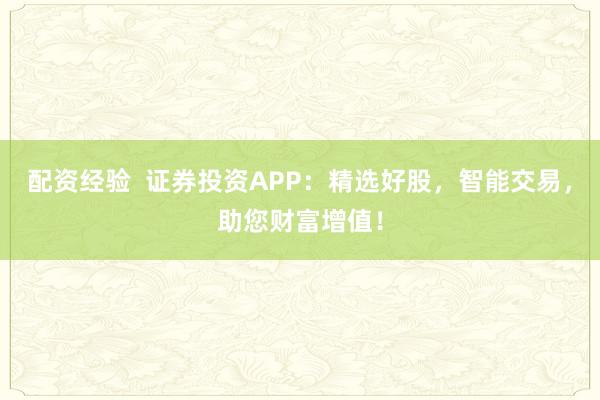 配资经验  证券投资APP：精选好股，智能交易，助您财富增值！