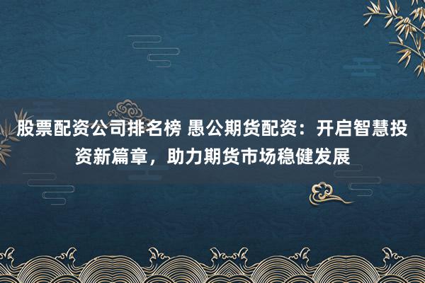 股票配资公司排名榜 愚公期货配资：开启智慧投资新篇章，助力期货市场稳健发展