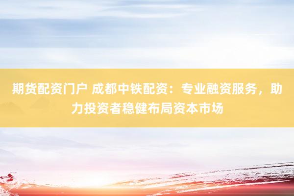 期货配资门户 成都中铁配资：专业融资服务，助力投资者稳健布局资本市场