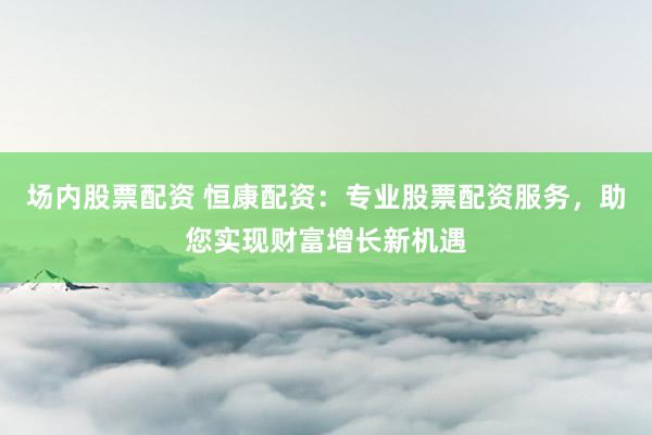 场内股票配资 恒康配资：专业股票配资服务，助您实现财富增长新机遇