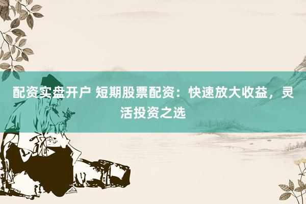 配资实盘开户 短期股票配资：快速放大收益，灵活投资之选