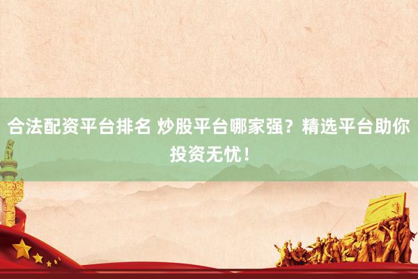 合法配资平台排名 炒股平台哪家强？精选平台助你投资无忧！