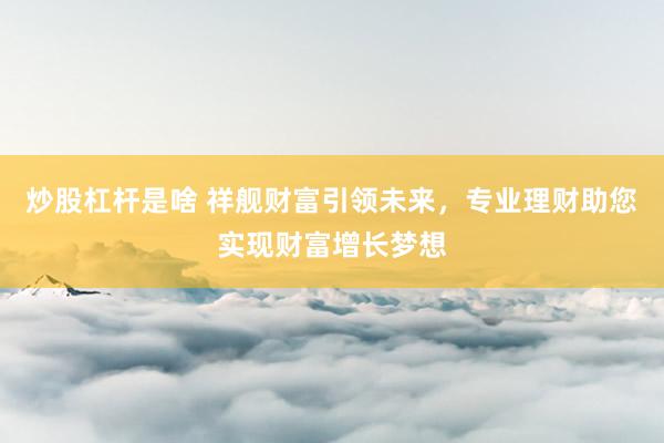 炒股杠杆是啥 祥舰财富引领未来，专业理财助您实现财富增长梦想