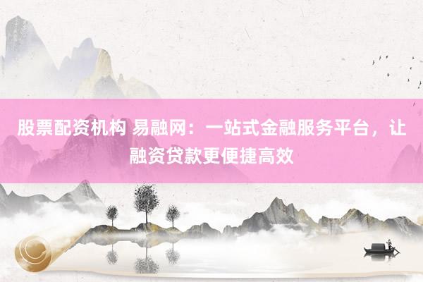股票配资机构 易融网：一站式金融服务平台，让融资贷款更便捷高效