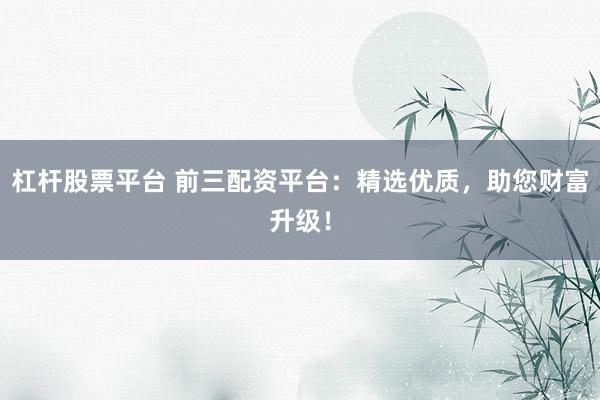 杠杆股票平台 前三配资平台：精选优质，助您财富升级！